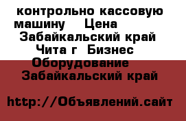  контрольно кассовую машину  › Цена ­ 2 000 - Забайкальский край, Чита г. Бизнес » Оборудование   . Забайкальский край